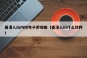 香港人玩内地电子游戏嘛（香港人玩什么软件）