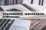 电子游戏直播是著作权（直播网络游戏是否构成对著作权的侵犯）