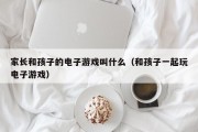 家长和孩子的电子游戏叫什么（和孩子一起玩电子游戏）