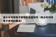 青少年对待电子游戏的态度如何（青少年对待电子游戏的看法）