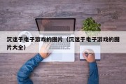沉迷于电子游戏的图片（沉迷于电子游戏的图片大全）