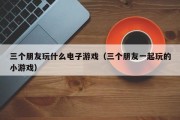 三个朋友玩什么电子游戏（三个朋友一起玩的小游戏）