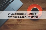 2016Adidas篮球鞋（2016adidas ag啥意思是2016年版本吗）