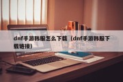 dnf手游韩服怎么下载（dnf手游韩服下载链接）