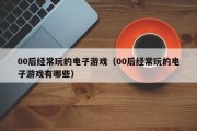00后经常玩的电子游戏（00后经常玩的电子游戏有哪些）
