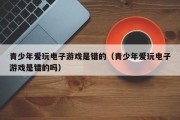 青少年爱玩电子游戏是错的（青少年爱玩电子游戏是错的吗）