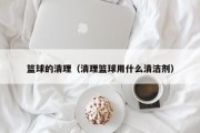 篮球的清理（清理篮球用什么清洁剂）