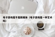 电子游戏是不是新媒体（电子游戏是一种艺术吗）