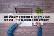 鼓励少儿玩电子游戏的文案（对于电子游戏,孩子完成一个任务,立刻就会有相应的奖励）