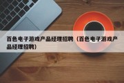 百色电子游戏产品经理招聘（百色电子游戏产品经理招聘）